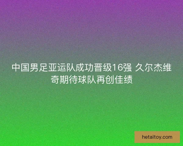 中国男足亚运队成功晋级16强 久尔杰维奇期待球队再创佳绩
