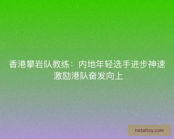 香港攀岩队教练：内地年轻选手进步神速 激励港队奋发向上