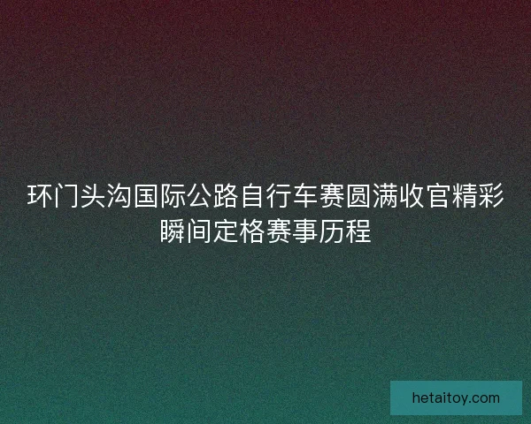 环门头沟国际公路自行车赛圆满收官精彩瞬间定格赛事历程