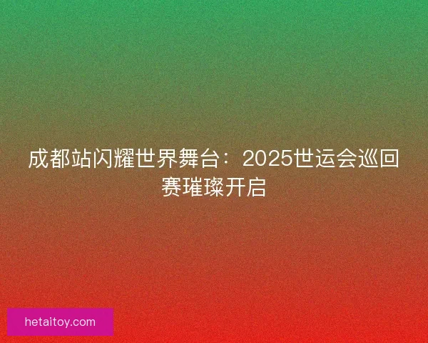 成都站闪耀世界舞台：2025世运会巡回赛璀璨开启