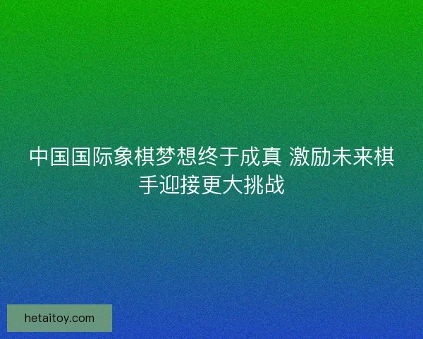 中国国际象棋梦想终于成真 激励未来棋手迎接更大挑战