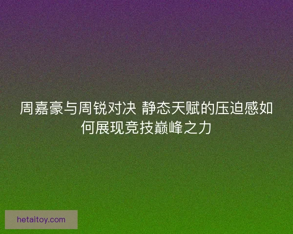 周嘉豪与周锐对决 静态天赋的压迫感如何展现竞技巅峰之力