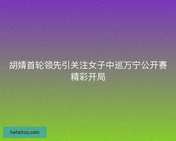 胡婧首轮领先引关注女子中巡万宁公开赛精彩开局